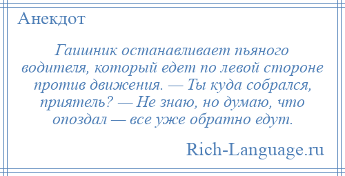 
    Гаишник останавливает пьяного водителя, который едет по левой стороне против движения. — Ты куда собрался, приятель? — Не знаю, но думаю, что опоздал — все уже обратно едут.