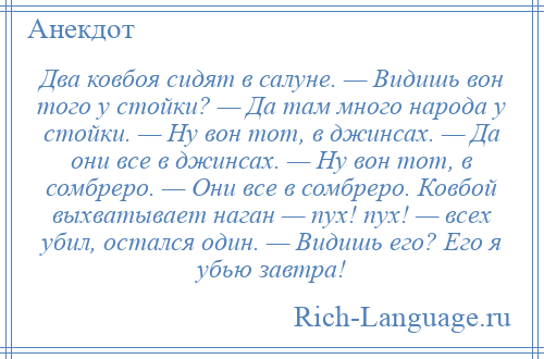 
    Два ковбоя сидят в салуне. — Видишь вон того у стойки? — Да там много народа у стойки. — Ну вон тот, в джинсах. — Да они все в джинсах. — Ну вон тот, в сомбреро. — Они все в сомбреро. Ковбой выхватывает наган — пух! пух! — всех убил, остался один. — Видишь его? Его я убью завтра!