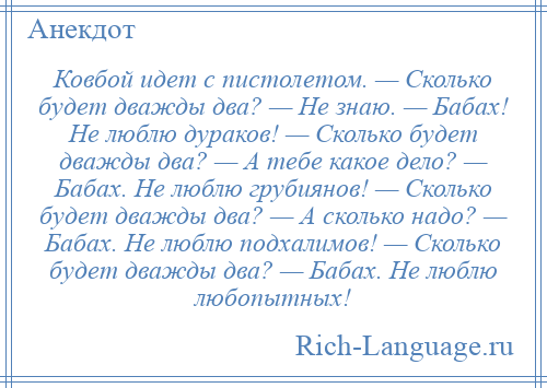 
    Ковбой идет с пистолетом. — Сколько будет дважды два? — Не знаю. — Бабах! Не люблю дураков! — Сколько будет дважды два? — А тебе какое дело? — Бабах. Не люблю грубиянов! — Сколько будет дважды два? — А сколько надо? — Бабах. Не люблю подхалимов! — Сколько будет дважды два? — Бабах. Не люблю любопытных!