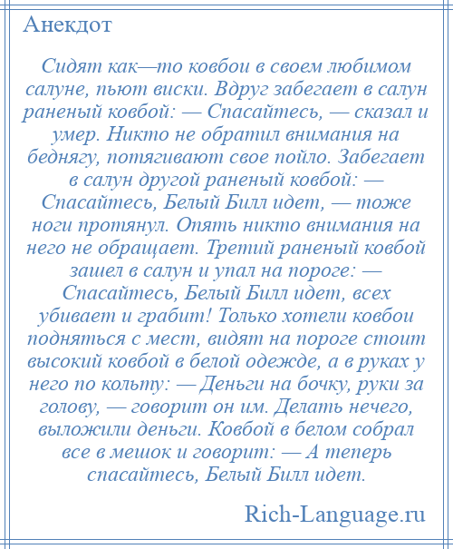 
    Сидят как—то ковбои в своем любимом салуне, пьют виски. Вдруг забегает в салун раненый ковбой: — Спасайтесь, — сказал и умер. Никто не обратил внимания на беднягу, потягивают свое пойло. Забегает в салун другой раненый ковбой: — Спасайтесь, Белый Билл идет, — тоже ноги протянул. Опять никто внимания на него не обращает. Третий раненый ковбой зашел в салун и упал на пороге: — Спасайтесь, Белый Билл идет, всех убивает и грабит! Только хотели ковбои подняться с мест, видят на пороге стоит высокий ковбой в белой одежде, а в руках у него по кольту: — Деньги на бочку, руки за голову, — говорит он им. Делать нечего, выложили деньги. Ковбой в белом собрал все в мешок и говорит: — А теперь спасайтесь, Белый Билл идет.