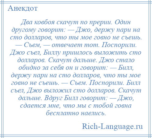 
    Два ковбоя скачут по прерии. Один другому говорит: — Джо, держу пари на сто долларов, что ты мое говно не съешь. — Съем, — отвечает тот. Поспорили. Джо съел, Биллу пришлось выложить сто долларов. Скачут дальше. Джо стало обидно за себя он и говорит: — Билл, держу пари на сто долларов, что ты мое говно не съешь. — Съем. Поспорили. Билл съел, Джо выложил сто долларов. Скачут дальше. Вдруг Билл говорит: — Джо, сдается мне, что мы с тобой говна бесплатно наелись.