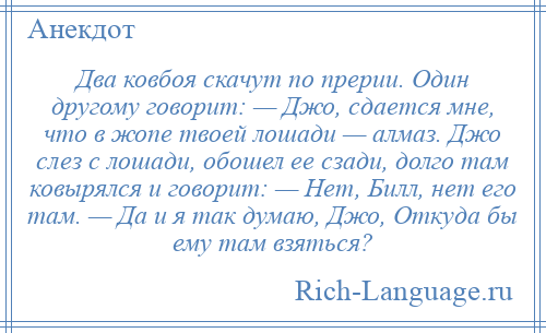 
    Два ковбоя скачут по прерии. Один другому говорит: — Джо, сдается мне, что в жопе твоей лошади — алмаз. Джо слез с лошади, обошел ее сзади, долго там ковырялся и говорит: — Нет, Билл, нет его там. — Да и я так думаю, Джо, Откуда бы ему там взяться?