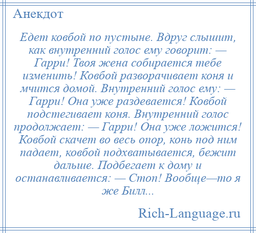 
    Едет ковбой по пустыне. Вдруг слышит, как внутренний голос ему говорит: — Гарри! Твоя жена собирается тебе изменить! Ковбой разворачивает коня и мчится домой. Внутренний голос ему: — Гарри! Она уже раздевается! Ковбой подстегивает коня. Внутренний голос продолжает: — Гарри! Она уже ложится! Ковбой скачет во весь опор, конь под ним падает, ковбой подхватывается, бежит дальше. Подбегает к дому и останавливается: — Стоп! Вообще—то я же Билл...