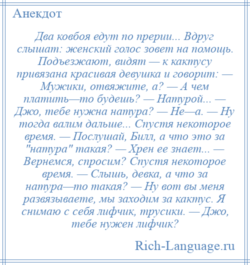 
    Два ковбоя едут по прерии... Вдруг слышат: женский голос зовет на помощь. Подъезжают, видят — к кактусу привязана красивая девушка и говорит: — Мужики, отвяжите, а? — А чем платить—то будешь? — Натурой... — Джо, тебе нужна натура? — Не—а. — Ну тогда валим дальше... Спустя некоторое время. — Послушай, Билл, а что это за натура такая? — Хрен ее знает... — Вернемся, спросим? Спустя некоторое время. — Слышь, девка, а что за натура—то такая? — Ну вот вы меня развязываете, мы заходим за кактус. Я снимаю с себя лифчик, трусики. — Джо, тебе нужен лифчик?