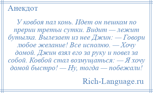 
    У ковбоя пал конь. Идет он пешком по прерии третьи сутки. Видит — лежит бутылка. Вылезает из нее Джин: — Говори любое желание! Все исполню. — Хочу домой. Джин взял его за руку и повел за собой. Ковбой стал возмущаться: — Я хочу домой быстро! — Ну, тогда — побежали!