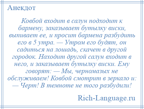 
    Ковбой входит в салун подходит к бармену, заказывает бутылку виски, выпивает ее, и просит бармена разбудить его в 5 утра. — Утром его будят, он садиться на лошадь, скачет в другой городок. Находит другой салун входит в него, и заказывает бутылку виски. Ему говорят: — Мы, черномазых не обслуживаем! Ковбой смотрит в зеркало и: — Черт! В темноте не того разбудили!