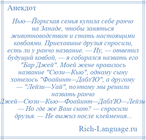 
    Нью—Йоркская семья купила себе ранчо на Западе, чтобы заняться животноводством и стать настоящими ковбоями. Приехавшие друзья спросили, есть ли у ранчо название. — Ну, — ответил будущий ковбой, — я собирался назвать его Бар Джей . Моей жене нравилось название Сюзи—Кью , одному сыну хотелось Фоайинт—Дабл'Ю , а другому — Лейзи—Уай , поэтому мы решили назвать ранчо Бар—Джей—Сюзи—Кью—Фоайинт—Дабл'Ю—Лейзи—Уай . — Но где же Ваш скот? — спросили друзья. — Не выжил после клеймения...