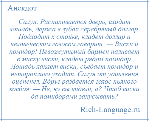 
    Салун. Распахивается дверь, входит лошадь, держа в зубах серебряный доллар. Подходит к стойке, кладет доллар и человеческим голосом говорит: — Виски и помидор! Невозмутимый бармен наливает в миску виски, кладет рядом помидор. Лошадь лакает виски, съедает помидор и неторопливо уходит. Салун от удивления оцепенел. Вдруг раздается голос пьяного ковбоя: — Не, ну вы видели, а? Чтоб виски да помидорами закусывать?