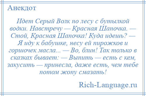 
    Идет Серый Волк по лесу с бутылкой водки. Навстречу — Красная Шапочка. — Стой, Красная Шапочка! Куда идешь? — Я иду к бабушке, несу ей пирожков и горшочек масла... — Во, блин! Так только в сказках бывает: — Выпить — есть с кем, закусить — принесла, даже есть, чем тебе потом жопу смазать!