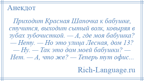 
    Приходит Красная Шапочка к бабушке, стучится, выходит сытый волк, ковыряя в зубах зубочисткой. — А, где моя бабушка? — Нету. — Но это улица Лесная, дом 13? — Ну. — Так это дом моей бабушки? — Нет. — А, что же? — Теперь тут офис...