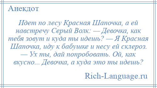 
    Идет по лесу Красная Шапочка, а ей навстречу Серый Волк: — Девочка, как тебя зовут и куда ты идешь? — Я Красная Шапочка, иду к бабушке и несу ей склероз. — Ух ты, дай попробовать. Ой, как вкусно... Девочка, а куда это ты идешь?