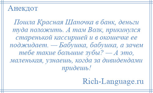 
    Пошла Красная Шапочка в банк, деньги туда положить. А там Волк, прикинулся старенькой кассиршей и в окошечке ее поджидает. — Бабушка, бабушка, а зачем тебе такие большие зубы? — А это, маленькая, узнаешь, когда за дивидендами придешь!