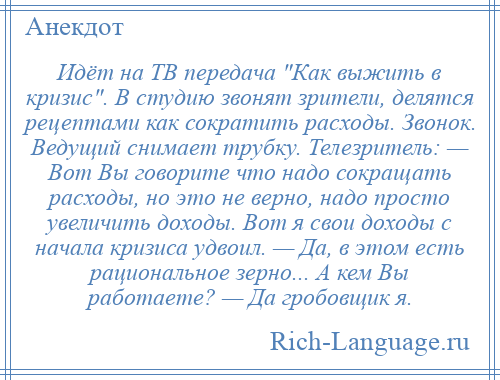 
    Идёт на ТВ передача Как выжить в кризис . В студию звонят зрители, делятся рецептами как сократить расходы. Звонок. Ведущий снимает трубку. Телезритель: — Вот Вы говорите что надо сокращать расходы, но это не верно, надо просто увеличить доходы. Вот я свои доходы с начала кризиса удвоил. — Да, в этом есть рациональное зерно... А кем Вы работаете? — Да гробовщик я.