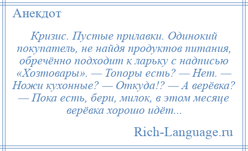 
    Кризис. Пустые прилавки. Одинокий покупатель, не найдя продуктов питания, обречённо подходит к ларьку с надписью «Хозтовары». — Топоры есть? — Нет. — Ножи кухонные? — Откуда!? — А верёвка? — Пока есть, бери, милок, в этом месяце верёвка хорошо идёт...