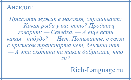 
    Приходит мужик в магазин, спрашивает: — Какая рыба у вас есть? Продавец говорит: — Селедка. — А еще есть какая—нибудь? — Нет. Понимаете, в связи с кризисом транспорта нет, бензина нет... — А эта скотина на такси добралась, что ли?