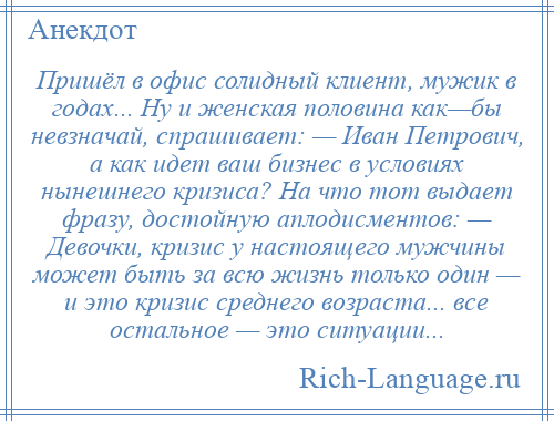 
    Пришёл в офис солидный клиент, мужик в годах... Ну и женская половина как—бы невзначай, спрашивает: — Иван Петрович, а как идет ваш бизнес в условиях нынешнего кризиса? На что тот выдает фразу, достойную аплодисментов: — Девочки, кризис у настоящего мужчины может быть за всю жизнь только один — и это кризис среднего возраста... все остальное — это ситуации...