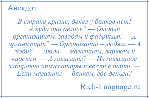 
    — В стране кризис, денег у банков нет! — А куда они делись? — Отдали организациям, заводам и фабрикам. — А организации? — Организации – людям. — А люди? — Люди — магазинам, ларькам и киоскам. — А магазины? — Из магазинов забирают инкассаторы и везут в банки. — Если магазины — банкам, где деньги?