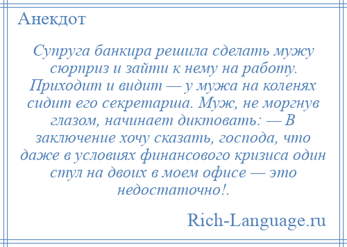 
    Супруга банкира решила сделать мужу сюрприз и зайти к нему на работу. Приходит и видит — у мужа на коленях сидит его секретарша. Муж, не моргнув глазом, начинает диктовать: — В заключение хочу сказать, господа, что даже в условиях финансового кризиса один стул на двоих в моем офисе — это недостаточно!.