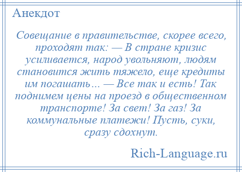 
    Совещание в правительстве, скорее всего, проходят так: — В стране кризис усиливается, народ увольняют, людям становится жить тяжело, еще кредиты им погашать… — Все так и есть! Так поднимем цены на проезд в общественном транспорте! За свет! За газ! За коммунальные платежи! Пусть, суки, сразу сдохнут.