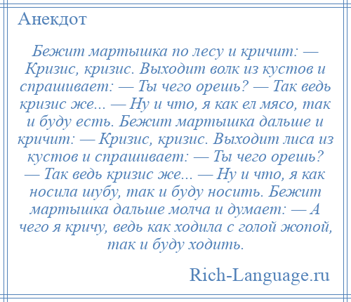 
    Бежит мартышка по лесу и кричит: — Кризис, кризис. Выходит волк из кустов и спрашивает: — Ты чего орешь? — Так ведь кризис же... — Ну и что, я как ел мясо, так и буду есть. Бежит мартышка дальше и кричит: — Кризис, кризис. Выходит лиса из кустов и спрашивает: — Ты чего орешь? — Так ведь кризис же... — Ну и что, я как носила шубу, так и буду носить. Бежит мартышка дальше молча и думает: — А чего я кричу, ведь как ходила с голой жопой, так и буду ходить.