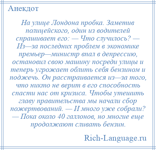 
    На улице Лондона пробка. Заметив полицейского, один из водителей спрашивает его: — Что случилось? — Из—за последних проблем в экономике премьер—министр впал в депрессию, остановил свою машину посреди улицы и теперь угрожает облить себя бензином и поджечь. Он расстраивается из—за того, что никто не верит в его способность спасти нас от кризиса. Чтобы утешить главу правительства мы начали сбор пожертвований. — И много уже собрали? — Пока около 40 галлонов, но многие еще продолжают сливать бензин.