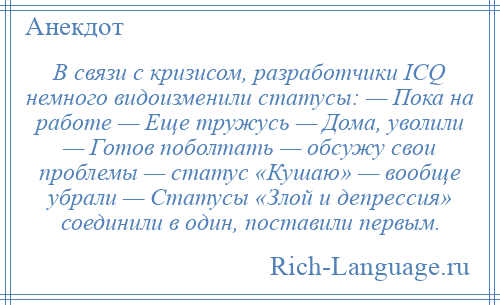 
    В связи с кризисом, разработчики ICQ немного видоизменили статусы: — Пока на работе — Еще тружусь — Дома, уволили — Готов поболтать — обсужу свои проблемы — статус «Кушаю» — вообще убрали — Статусы «Злой и депрессия» соединили в один, поставили первым.