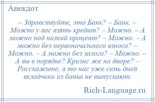 
    – Здравствуйте, это Банк? – Банк. – Можно у вас взять кредит? – Можно. – А можно под низкий процент? – Можно. – А можно без первоначального взноса? – Можно. – А можно без залога? – Можно. – А вы в порядке? Кризис же на дворе? – Расскажите, а то нас уже семь дней вкладчики из банка не выпускают.