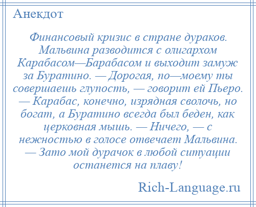 
    Финансовый кризис в стране дураков. Мальвина разводится с олигархом Карабасом—Барабасом и выходит замуж за Буратино. — Дорогая, по—моему ты совершаешь глупость, — говорит ей Пьеро. — Карабас, конечно, изрядная сволочь, но богат, а Буратино всегда был беден, как церковная мышь. — Ничего, — с нежностью в голосе отвечает Мальвина. — Зато мой дурачок в любой ситуации останется на плаву!