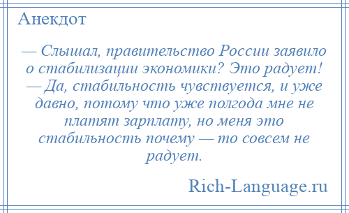 
    — Слышал, правительство России заявило о стабилизации экономики? Это радует! — Да, стабильность чувствуется, и уже давно, потому что уже полгода мне не платят зарплату, но меня это стабильность почему — то совсем не радует.