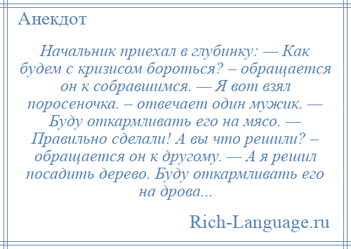 
    Начальник приехал в глубинку: — Как будем с кризисом бороться? – обращается он к собравшимся. — Я вот взял поросеночка. – отвечает один мужик. — Буду откармливать его на мясо. — Правильно сделали! А вы что решили? – обращается он к другому. — А я решил посадить дерево. Буду откармливать его на дрова...