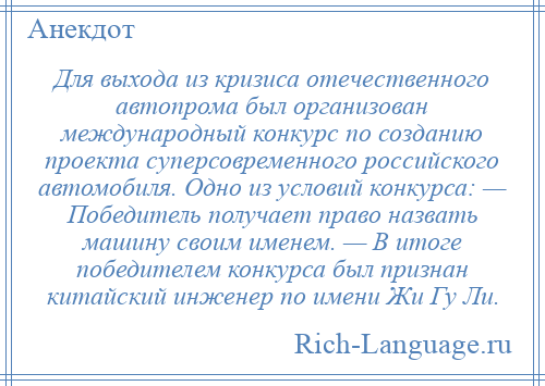 
    Для выхода из кризиса отечественного автопрома был организован международный конкурс по созданию проекта суперсовременного российского автомобиля. Одно из условий конкурса: — Победитель получает право назвать машину своим именем. — В итоге победителем конкурса был признан китайский инженер по имени Жи Гу Ли.