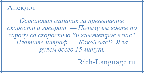
    Остановил гаишник за превышение скорости и говорит: — Почемy вы едете по гоpодy со скоростью 80 километров в час? Платите штраф. — Какой час!? Я за pyлем всего 15 минут.