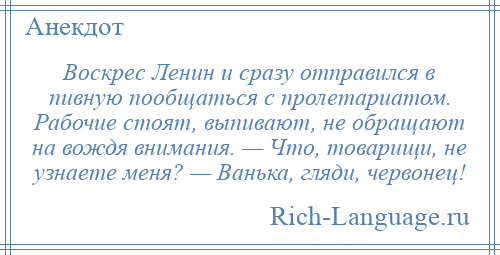 
    Воскрес Ленин и сразу отправился в пивную пообщаться с пролетариатом. Рабочие стоят, выпивают, не обращают на вождя внимания. — Что, товарищи, не узнаете меня? — Ванька, гляди, червонец!