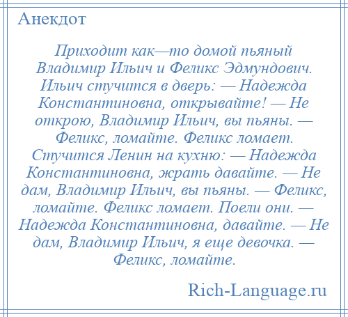 
    Приходит как—то домой пьяный Владимир Ильич и Феликс Эдмундович. Ильич стучится в дверь: — Надежда Константиновна, открывайте! — Не открою, Владимир Ильич, вы пьяны. — Феликс, ломайте. Феликс ломает. Стучится Ленин на кухню: — Надежда Константиновна, жрать давайте. — Не дам, Владимир Ильич, вы пьяны. — Феликс, ломайте. Феликс ломает. Поели они. — Надежда Константиновна, давайте. — Не дам, Владимир Ильич, я еще девочка. — Феликс, ломайте.