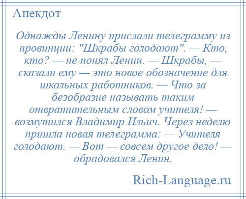 
    Однажды Ленину прислали телеграмму из провинции: Шкрабы голодают . — Кто, кто? — не понял Ленин. — Шкрабы, — сказали ему — это новое обозначение для школьных работников. — Что за безобразие называть таким отвратительным словом учителя! — возмутился Владимир Ильич. Через неделю пришла новая телеграмма: — Учителя голодают. — Вот — совсем другое дело! — обрадовался Ленин.