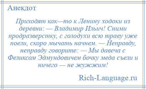 
    Приходят как—то к Ленину ходоки из деревни: — Владимир Ильич! Сними продразверстку, с голодухи всю траву уже поели, скоро мычать начнем. — Неправду, неправду говорите: — Мы давеча с Феликсом Эдмундовичем бочку меда съели и ничего — не жужжим!