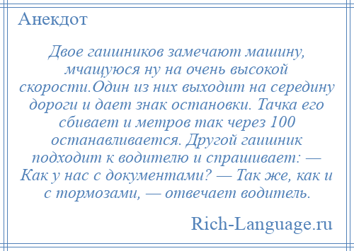 
    Двое гаишников замечают машину, мчащуюся ну на очень высокой скорости.Один из них выходит на середину дороги и дает знак остановки. Тачка его сбивает и метров так через 100 останавливается. Другой гаишник подходит к водителю и спрашивает: — Как у нас с документами? — Так же, как и с тормозами, — отвечает водитель.