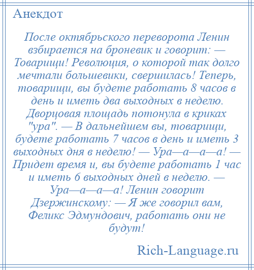 
    После октябрьского переворота Ленин взбирается на броневик и говорит: — Товарищи! Революция, о которой так долго мечтали большевики, свершилась! Теперь, товарищи, вы будете работать 8 часов в день и иметь два выходных в неделю. Дворцовая площадь потонула в криках ура . — В дальнейшем вы, товарищи, будете работать 7 часов в день и иметь 3 выходных дня в неделю! — Ура—а—а—а! — Придет время и, вы будете работать 1 час и иметь 6 выходных дней в неделю. — Ура—а—а—а! Ленин говорит Дзержинскому: — Я же говорил вам, Феликс Эдмундович, работать они не будут!