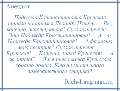 
    Надежда Константиновна Крупская пришла на прием к Леониду Ильичу. — Вы, конечно, знаете, кто я? Суслов шепчет: — Это Надежда Константиновна! — А—а! Надежда Константиновна! — А фамилию мою помните? Суслов шепчет: — Крупская! — Конечно, знаю! Крупская! — А вы знатеЄ — Я и вашего мужа Крупского хорошо помню. Кто не знает этого замечательного старика?