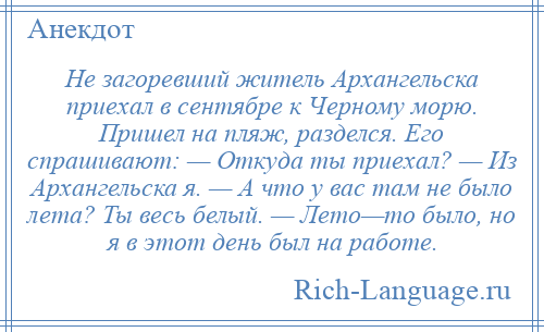 
    Не загоревший житель Архангельска приехал в сентябре к Черному морю. Пришел на пляж, разделся. Его спрашивают: — Откуда ты приехал? — Из Архангельска я. — А что у вас там не было лета? Ты весь белый. — Лето—то было, но я в этот день был на работе.