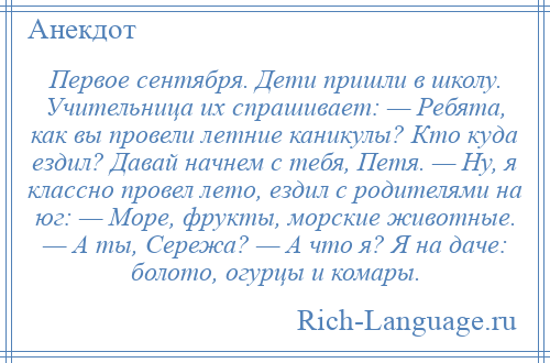 
    Первое сентября. Дети пришли в школу. Учительница их спрашивает: — Ребята, как вы провели летние каникулы? Кто куда ездил? Давай начнем с тебя, Петя. — Ну, я классно провел лето, ездил с родителями на юг: — Море, фрукты, морские животные. — А ты, Сережа? — А что я? Я на даче: болото, огурцы и комары.