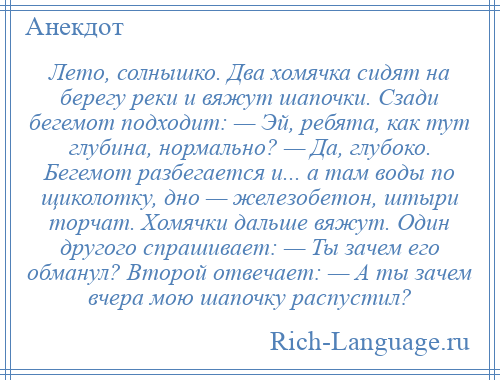 
    Лето, солнышко. Два хомячка сидят на берегу реки и вяжут шапочки. Сзади бегемот подходит: — Эй, ребята, как тут глубина, нормально? — Да, глубоко. Бегемот разбегается и... а там воды по щиколотку, дно — железобетон, штыри торчат. Хомячки дальше вяжут. Один другого спрашивает: — Ты зачем его обманул? Второй отвечает: — А ты зачем вчера мою шапочку распустил?