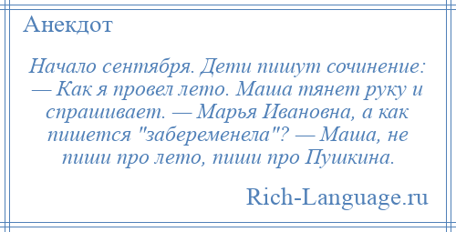 
    Начало сентября. Дети пишут сочинение: — Как я провел лето. Маша тянет руку и спрашивает. — Марья Ивановна, а как пишется забеременела ? — Маша, не пиши про лето, пиши про Пушкина.