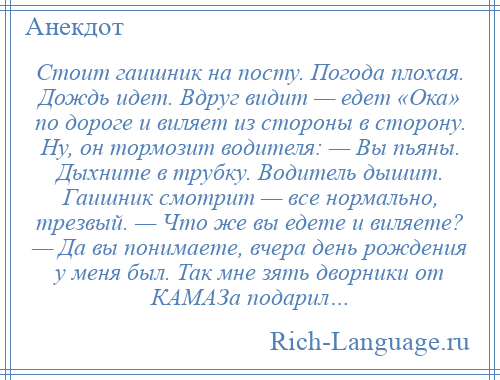 
    Стоит гаишник на посту. Погода плохая. Дождь идет. Вдруг видит — едет «Ока» по дороге и виляет из стороны в сторону. Hу, он тормозит водителя: — Вы пьяны. Дыхните в трубку. Водитель дышит. Гаишник смотрит — все нормально, трезвый. — Что же вы едете и виляете? — Да вы понимаете, вчера день рождения у меня был. Так мне зять дворники от КАМАЗа подарил…