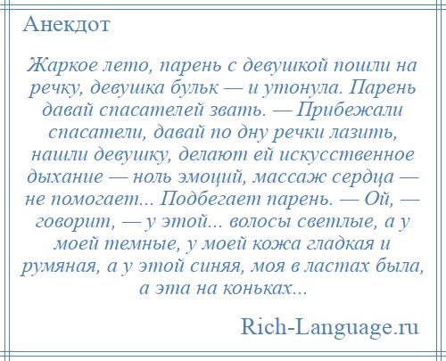 
    Жаркое лето, парень с девушкой пошли на речку, девушка бульк — и утонула. Парень давай спасателей звать. — Прибежали спасатели, давай по дну речки лазить, нашли девушку, делают ей искусственное дыхание — ноль эмоций, массаж сердца — не помогает... Подбегает парень. — Ой, — говорит, — у этой... волосы светлые, а у моей темные, у моей кожа гладкая и румяная, а у этой синяя, моя в ластах была, а эта на коньках...