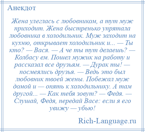 
    Жена улеглась с любовником, а тут муж приходит. Жена быстренько упрятала любовника в холодильник. Муж заходит на кухню, открывает холодильник и... — Ты кто? — Вася. — А че ты тут делаешь? — Колбасу ем. Пошел мужик на работу и рассказал все друзьям. — Дурак ты! — посмеялись друзья. — Ведь это был любовник твоей жены. Побежал муж домой и — опять к холодильнику. А там другой... — Как тебя зовут? — Федя. — Слушай, Федя, передай Васе: если я его увижу — убью!