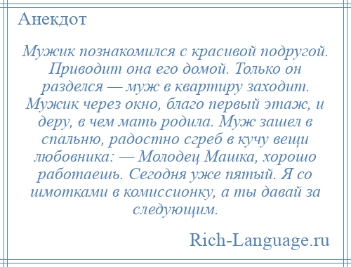 
    Мужик познакомился с красивой подругой. Приводит она его домой. Только он разделся — муж в квартиру заходит. Мужик через окно, благо первый этаж, и деру, в чем мать родила. Муж зашел в спальню, радостно сгреб в кучу вещи любовника: — Молодец Машка, хорошо работаешь. Сегодня уже пятый. Я со шмотками в комиссионку, а ты давай за следующим.