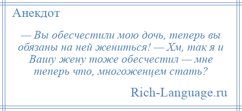 
    — Вы обесчестили мою дочь, теперь вы обязаны на ней жениться! — Хм, так я и Вашу жену тоже обесчестил — мне теперь что, многоженцем стать?