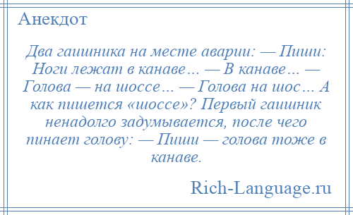
    Два гаишника на месте аварии: — Пиши: Ноги лежат в канаве… — В канаве… — Голова — на шоссе… — Голова на шос… А как пишется «шоссе»? Первый гаишник ненадолго задумывается, после чего пинает голову: — Пиши — голова тоже в канаве.