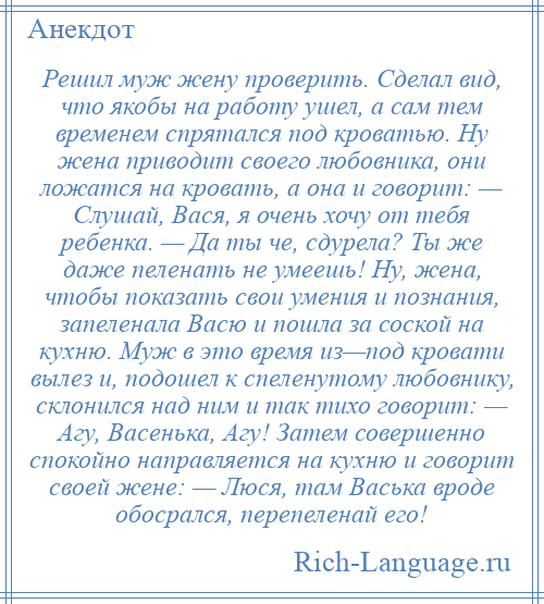 
    Решил муж жену проверить. Сделал вид, что якобы на работу ушел, а сам тем временем спрятался под кроватью. Ну жена приводит своего любовника, они ложатся на кровать, а она и говорит: — Слушай, Вася, я очень хочу от тебя ребенка. — Да ты че, сдурела? Ты же даже пеленать не умеешь! Ну, жена, чтобы показать свои умения и познания, запеленала Васю и пошла за соской на кухню. Муж в это время из—под кровати вылез и, подошел к спеленутому любовнику, склонился над ним и так тихо говорит: — Агу, Васенька, Агу! Затем совершенно спокойно направляется на кухню и говорит своей жене: — Люся, там Васька вроде обосрался, перепеленай его!